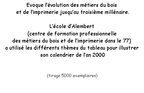 Zone de Texte: Evoque lvolution des mtiers du bois et de limprimerie jusquau troisime millnaire.Lcole dAlembert (centre de formation professionnelle des mtiers du bois et de limprimerie dans le 77)a utilis les diffrents thmes du tableau pour illustrer son calendrier de lan 2000(tirage 5000 exemplaires)