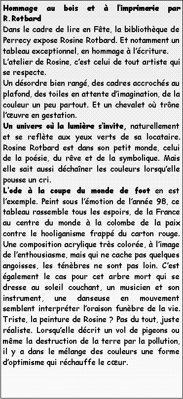 Zone de Texte: Hommage au bois et  limprimerie par R.RotbardDans le cadre de lire en Fte, la bibliothque de Perrecy expose Rosine Rotbard. Et notamment un tableau exceptionnel, en hommage  lcriture.Latelier de Rosine, cest celui de tout artiste qui se respecte.Un dsordre bien rang, des cadres accrochs au plafond, des toiles en attente dimagination, de la couleur un peu partout. Et un chevalet o trne luvre en gestation.Un univers o la lumire sinvite, naturellement et se reflte aux yeux verts de sa locataire. Rosine Rotbard est dans son petit monde, celui de la posie, du rve et de la symbolique. Mais elle sait aussi dchaner les couleurs lorsquelle pousse un cri.Lode  la coupe du monde de foot en est lexemple. Peint sous lmotion de lanne 98, ce tableau rassemble tous les espoirs, de la France au centre du monde  la colombe de la paix contre le hooliganisme frapp du carton rouge. Une composition acrylique trs colore,  limage de lenthousiasme, mais qui ne cache pas quelques angoisses, les tnbres ne sont pas loin. Cest galement le cas pour cet arbre mort qui se dresse au soleil couchant, un musicien et son instrument, une danseuse en mouvement semblent interprter loraison funbre de la vie. Triste, la peinture de Rosine ? Pas du tout, juste raliste. Lorsquelle dcrit un vol de pigeons ou mme la destruction de la terre par la pollution, il y a dans le mlange des couleurs une forme doptimisme qui rchauffe le cur.