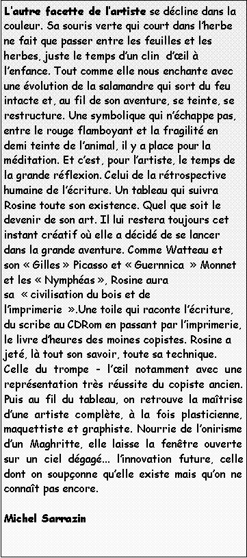 Zone de Texte: Lautre facette de lartiste se dcline dans la couleur. Sa souris verte qui court dans lherbe ne fait que passer entre les feuilles et les herbes, juste le temps dun clin  dil  lenfance. Tout comme elle nous enchante avec une volution de la salamandre qui sort du feu intacte et, au fil de son aventure, se teinte, se restructure. Une symbolique qui nchappe pas, entre le rouge flamboyant et la fragilit en demi teinte de lanimal, il y a place pour la mditation. Et cest, pour lartiste, le temps de la grande rflexion. Celui de la rtrospective humaine de lcriture. Un tableau qui suivra Rosine toute son existence. Quel que soit le devenir de son art. Il lui restera toujours cet instant cratif o elle a dcid de se lancer dans la grande aventure. Comme Watteau et son  Gilles  Picasso et  Guernnica   Monnet et les  Nymphas , Rosine aura sa   civilisation du bois et de limprimerie  .Une toile qui raconte lcriture, du scribe au CDRom en passant par limprimerie, le livre dheures des moines copistes. Rosine a jet, l tout son savoir, toute sa technique.Celle du trompe - lil notamment avec une reprsentation trs russite du copiste ancien. Puis au fil du tableau, on retrouve la matrise dune artiste complte,  la fois plasticienne, maquettiste et graphiste. Nourrie de lonirisme dun Maghritte, elle laisse la fentre ouverte sur un ciel dgag... linnovation future, celle dont on souponne quelle existe mais quon ne connat pas encore.Michel Sarrazin